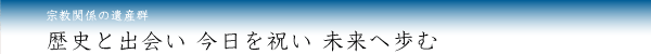 宗教関係の遺産群／歴史と出会い 今日を祝い 未来へ歩む